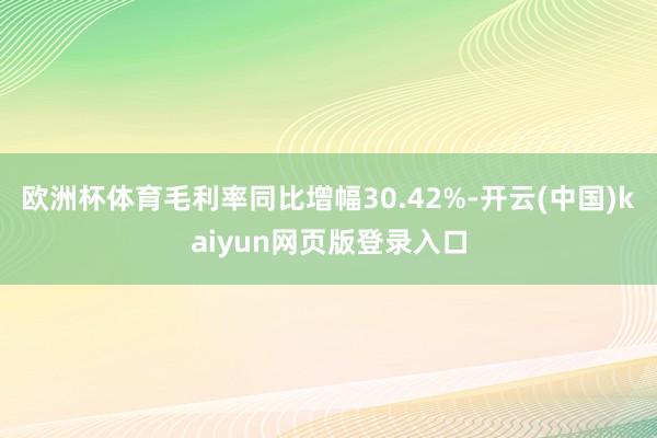欧洲杯体育毛利率同比增幅30.42%-开云(中国)kaiyun网页版登录入口