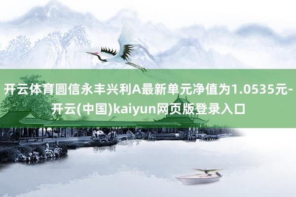 开云体育圆信永丰兴利A最新单元净值为1.0535元-开云(中国)kaiyun网页版登录入口