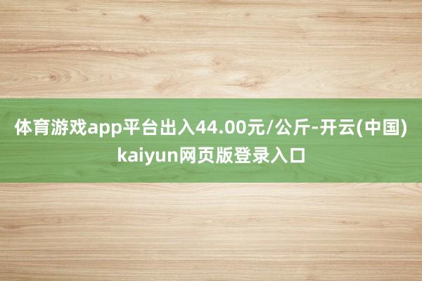 体育游戏app平台出入44.00元/公斤-开云(中国)kaiyun网页版登录入口