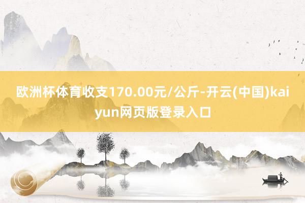 欧洲杯体育收支170.00元/公斤-开云(中国)kaiyun网页版登录入口