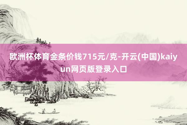 欧洲杯体育金条价钱715元/克-开云(中国)kaiyun网页版登录入口