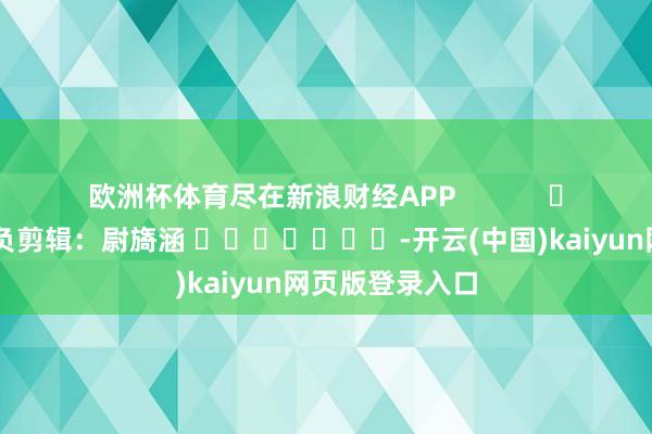 欧洲杯体育尽在新浪财经APP            						背负剪辑：尉旖涵 							-开云(中国)kaiyun网页版登录入口