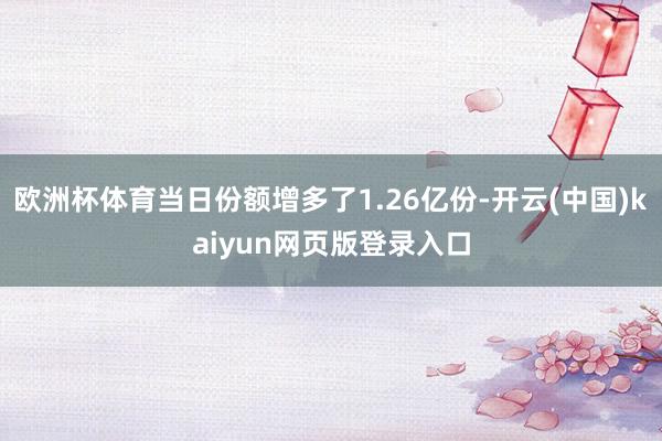 欧洲杯体育当日份额增多了1.26亿份-开云(中国)kaiyun网页版登录入口