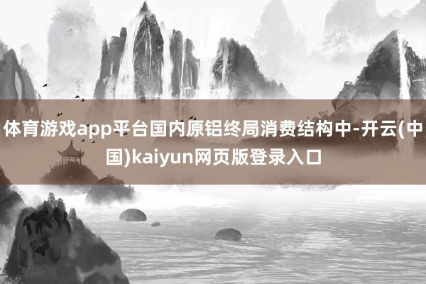 体育游戏app平台国内原铝终局消费结构中-开云(中国)kaiyun网页版登录入口
