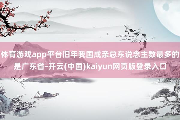 体育游戏app平台旧年我国成亲总东说念主数最多的是广东省-开云(中国)kaiyun网页版登录入口