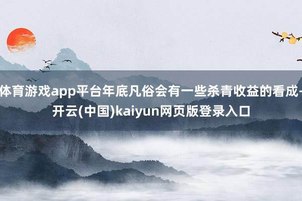 体育游戏app平台年底凡俗会有一些杀青收益的看成-开云(中国)kaiyun网页版登录入口