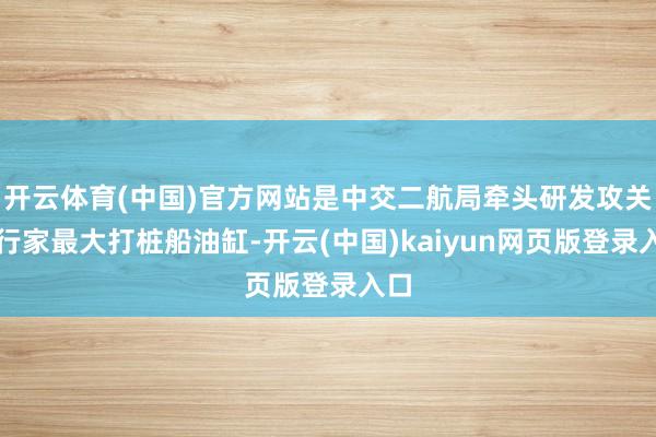 开云体育(中国)官方网站是中交二航局牵头研发攻关的行家最大打桩船油缸-开云(中国)kaiyun网页版登录入口