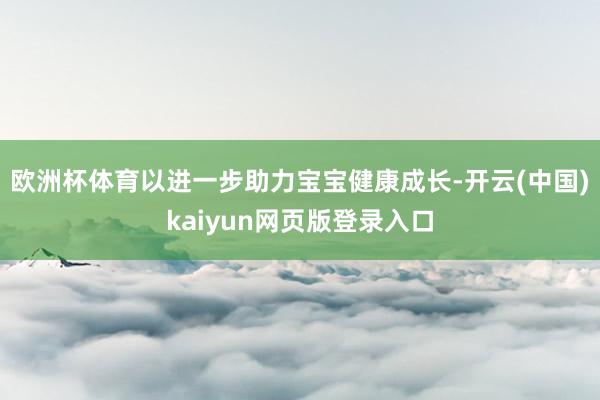 欧洲杯体育以进一步助力宝宝健康成长-开云(中国)kaiyun网页版登录入口