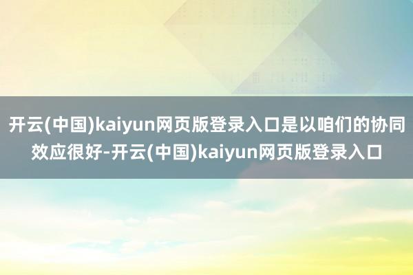 开云(中国)kaiyun网页版登录入口是以咱们的协同效应很好-开云(中国)kaiyun网页版登录入口