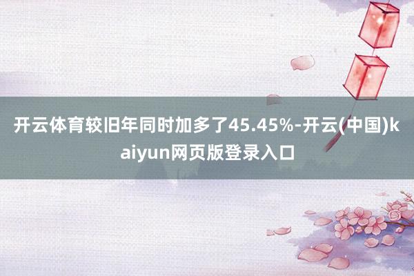 开云体育较旧年同时加多了45.45%-开云(中国)kaiyun网页版登录入口
