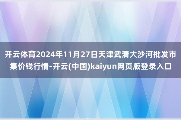 开云体育2024年11月27日天津武清大沙河批发市集价钱行情-开云(中国)kaiyun网页版登录入口