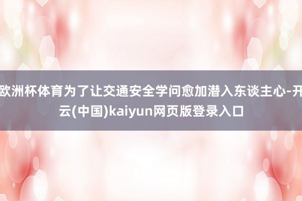 欧洲杯体育为了让交通安全学问愈加潜入东谈主心-开云(中国)kaiyun网页版登录入口