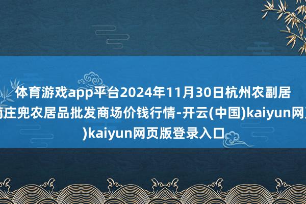体育游戏app平台2024年11月30日杭州农副居品物流中心南庄兜农居品批发商场价钱行情-开云(中国)kaiyun网页版登录入口