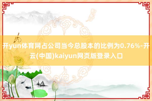 开yun体育网占公司当今总股本的比例为0.76%-开云(中国)kaiyun网页版登录入口