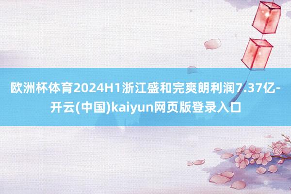 欧洲杯体育2024H1浙江盛和完爽朗利润7.37亿-开云(中国)kaiyun网页版登录入口
