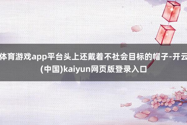 体育游戏app平台头上还戴着不社会目标的帽子-开云(中国)kaiyun网页版登录入口