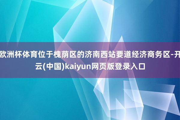 欧洲杯体育位于槐荫区的济南西站要道经济商务区-开云(中国)kaiyun网页版登录入口