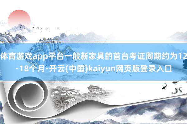 体育游戏app平台一般新家具的首台考证周期约为12-18个月-开云(中国)kaiyun网页版登录入口