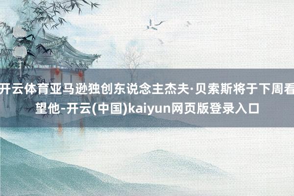 开云体育亚马逊独创东说念主杰夫·贝索斯将于下周看望他-开云(中国)kaiyun网页版登录入口