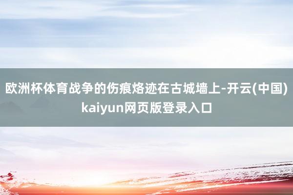 欧洲杯体育战争的伤痕烙迹在古城墙上-开云(中国)kaiyun网页版登录入口