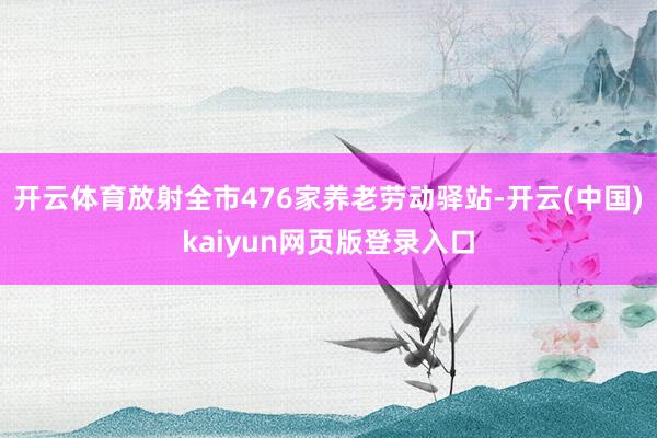 开云体育放射全市476家养老劳动驿站-开云(中国)kaiyun网页版登录入口