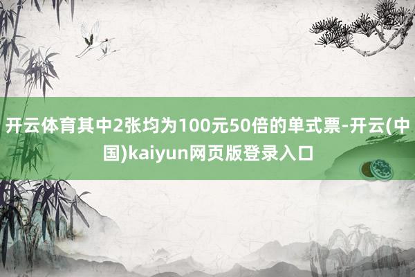 开云体育其中2张均为100元50倍的单式票-开云(中国)kaiyun网页版登录入口