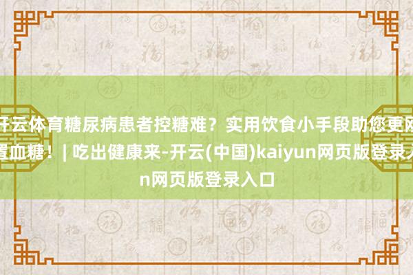 开云体育糖尿病患者控糖难？实用饮食小手段助您更刚正置血糖！| 吃出健康来-开云(中国)kaiyun网页版登录入口