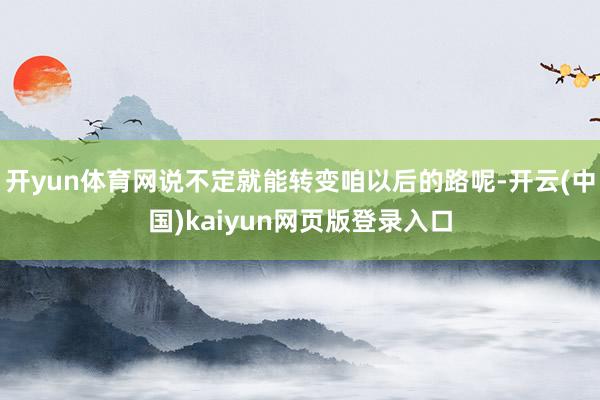 开yun体育网说不定就能转变咱以后的路呢-开云(中国)kaiyun网页版登录入口