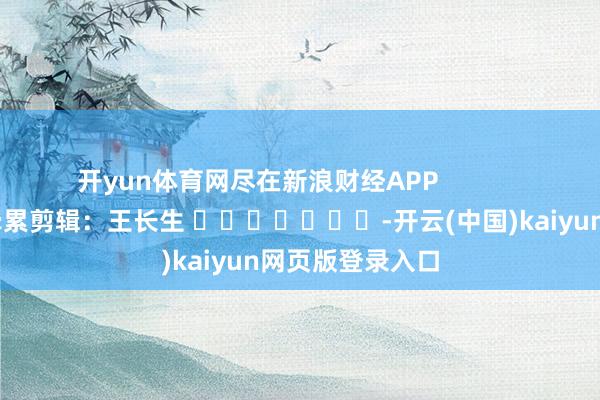 开yun体育网尽在新浪财经APP            						牵累剪辑：王长生 							-开云(中国)kaiyun网页版登录入口