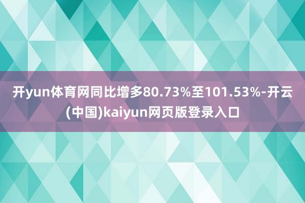 开yun体育网同比增多80.73%至101.53%-开云(中国)kaiyun网页版登录入口