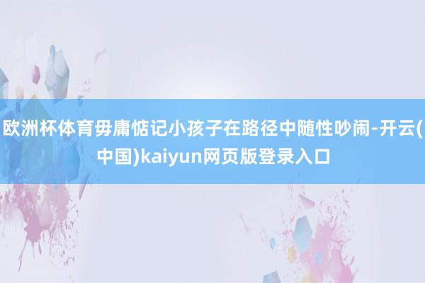 欧洲杯体育毋庸惦记小孩子在路径中随性吵闹-开云(中国)kaiyun网页版登录入口
