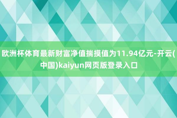 欧洲杯体育最新财富净值揣摸值为11.94亿元-开云(中国)kaiyun网页版登录入口