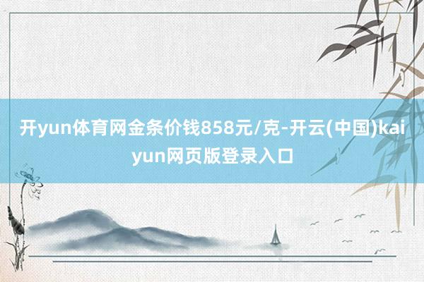开yun体育网金条价钱858元/克-开云(中国)kaiyun网页版登录入口
