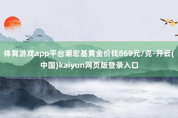 体育游戏app平台潮宏基黄金价钱869元/克-开云(中国)kaiyun网页版登录入口