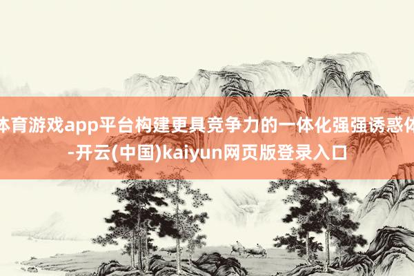 体育游戏app平台构建更具竞争力的一体化强强诱惑体-开云(中国)kaiyun网页版登录入口