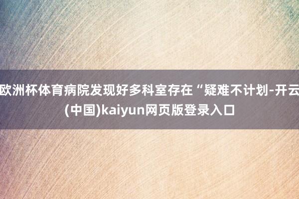 欧洲杯体育病院发现好多科室存在“疑难不计划-开云(中国)kaiyun网页版登录入口
