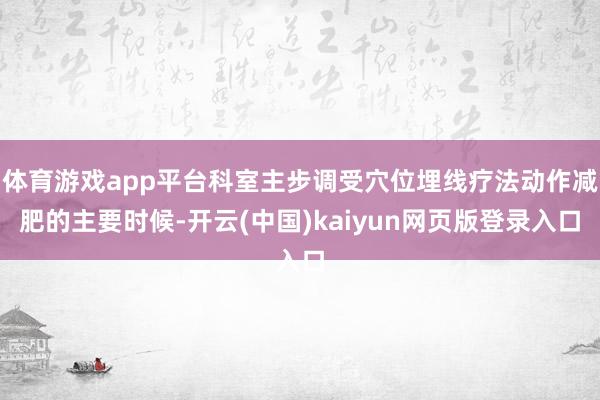 体育游戏app平台科室主步调受穴位埋线疗法动作减肥的主要时候-开云(中国)kaiyun网页版登录入口