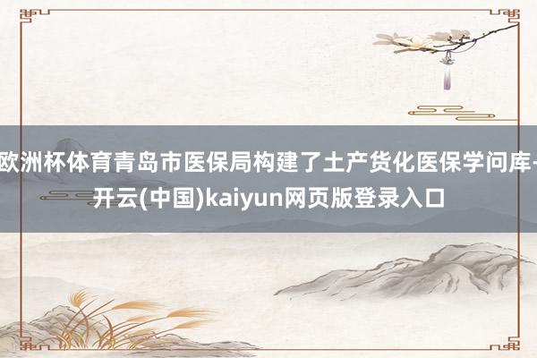 欧洲杯体育青岛市医保局构建了土产货化医保学问库-开云(中国)kaiyun网页版登录入口