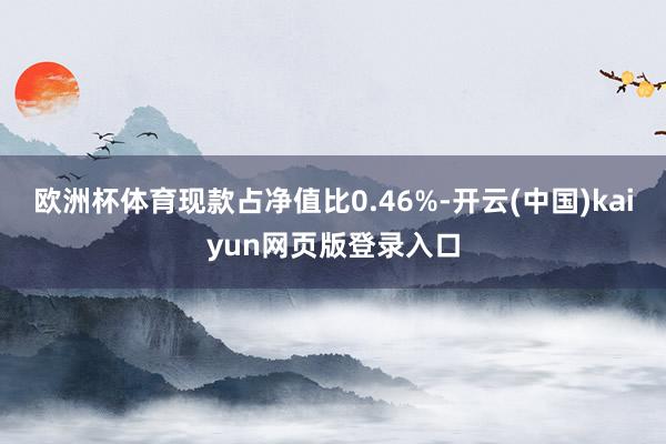 欧洲杯体育现款占净值比0.46%-开云(中国)kaiyun网页版登录入口