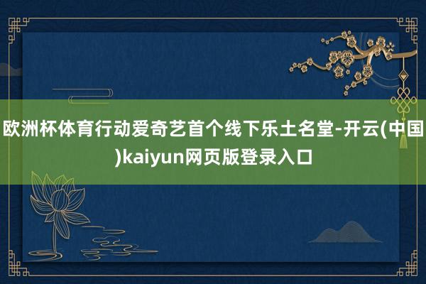 欧洲杯体育行动爱奇艺首个线下乐土名堂-开云(中国)kaiyun网页版登录入口