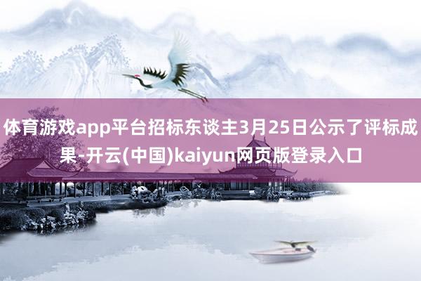 体育游戏app平台招标东谈主3月25日公示了评标成果-开云(中国)kaiyun网页版登录入口