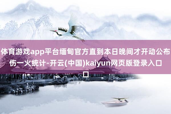 体育游戏app平台缅甸官方直到本日晚间才开动公布伤一火统计-开云(中国)kaiyun网页版登录入口