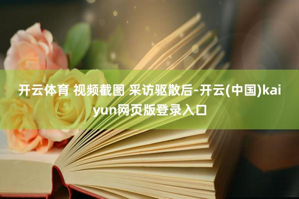 开云体育 视频截图 　　采访驱散后-开云(中国)kaiyun网页版登录入口