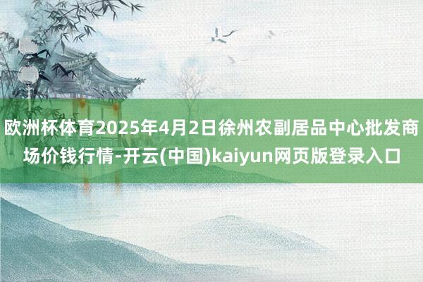 欧洲杯体育2025年4月2日徐州农副居品中心批发商场价钱行情-开云(中国)kaiyun网页版登录入口