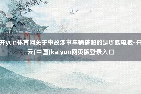 开yun体育网关于事故涉事车辆搭配的是哪款电板-开云(中国)kaiyun网页版登录入口