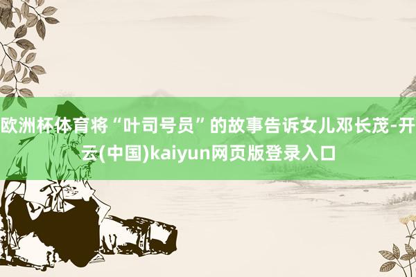 欧洲杯体育将“叶司号员”的故事告诉女儿邓长茂-开云(中国)kaiyun网页版登录入口