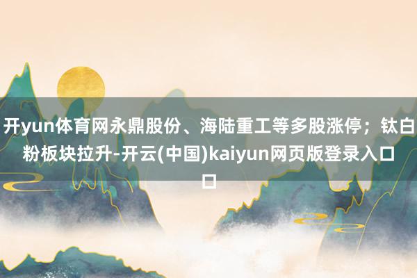 开yun体育网永鼎股份、海陆重工等多股涨停；钛白粉板块拉升-开云(中国)kaiyun网页版登录入口