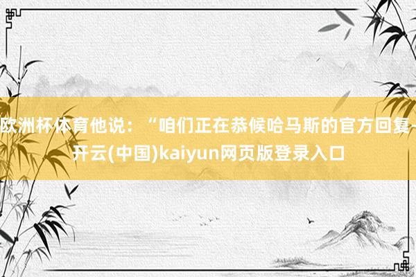 欧洲杯体育他说：“咱们正在恭候哈马斯的官方回复-开云(中国)kaiyun网页版登录入口