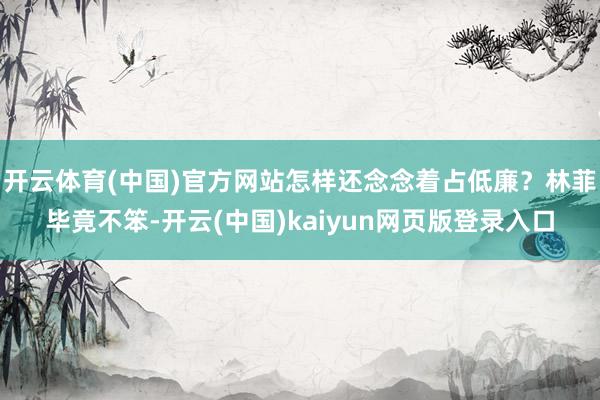 开云体育(中国)官方网站怎样还念念着占低廉？林菲毕竟不笨-开云(中国)kaiyun网页版登录入口