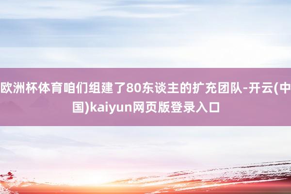 欧洲杯体育咱们组建了80东谈主的扩充团队-开云(中国)kaiyun网页版登录入口